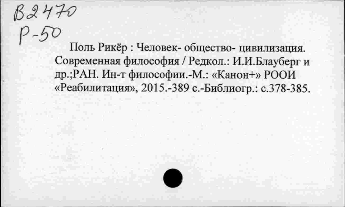 ﻿Поль Рикёр : Человек- общество- цивилизация. Современная философия / Редкол.: И.И.Блауберг и др.;РАН. Ин-т философии.-М.: «Канон+» РООИ «Реабилитация», 2015.-389 с.-Библиогр.: с.378-385.